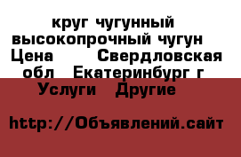 круг чугунный, высокопрочный чугун  › Цена ­ 1 - Свердловская обл., Екатеринбург г. Услуги » Другие   